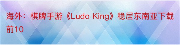 海外：棋牌手游《Ludo King》稳居东南亚下载前10